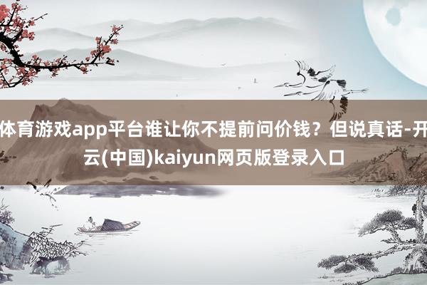 体育游戏app平台谁让你不提前问价钱?但说真话-开云(中国)kaiyun网页版登录入口