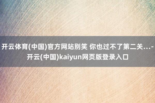开云体育(中国)官方网站别笑 你也过不了第二关…-开云(中国)kaiyun网页版登录入口