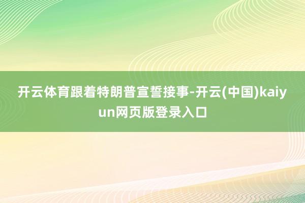 开云体育　　跟着特朗普宣誓接事-开云(中国)kaiyun网页版登录入口