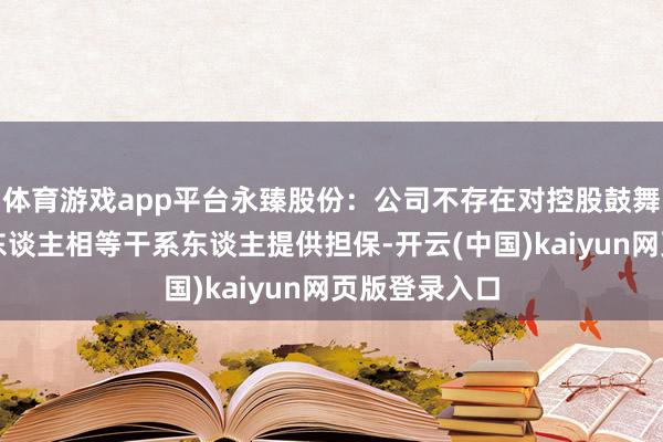 体育游戏app平台永臻股份：公司不存在对控股鼓舞和实验规则东谈主相等干系东谈主提供担保-开云(中国)kaiyun网页版登录入口