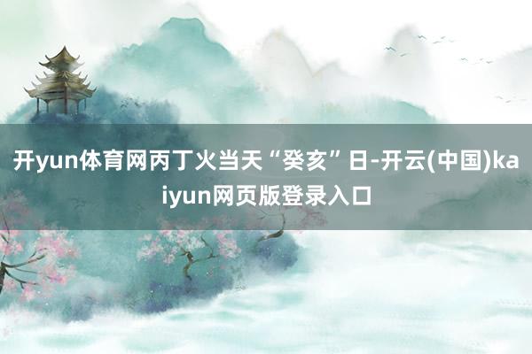 开yun体育网丙丁火当天“癸亥”日-开云(中国)kaiyun网页版登录入口