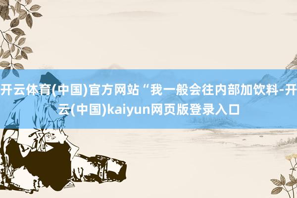 开云体育(中国)官方网站“我一般会往内部加饮料-开云(中国)kaiyun网页版登录入口