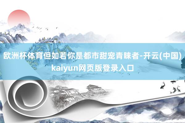 欧洲杯体育但如若你是都市甜宠青睐者-开云(中国)kaiyun网页版登录入口