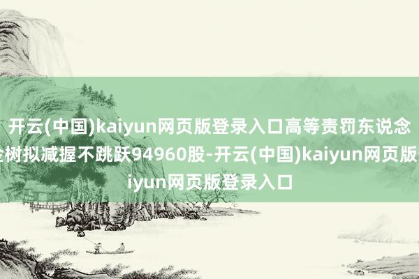 开云(中国)kaiyun网页版登录入口高等责罚东说念主员刘金树拟减握不跳跃94960股-开云(中国)kaiyun网页版登录入口