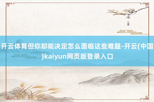 开云体育但你却能决定怎么面临这些难题-开云(中国)kaiyun网页版登录入口