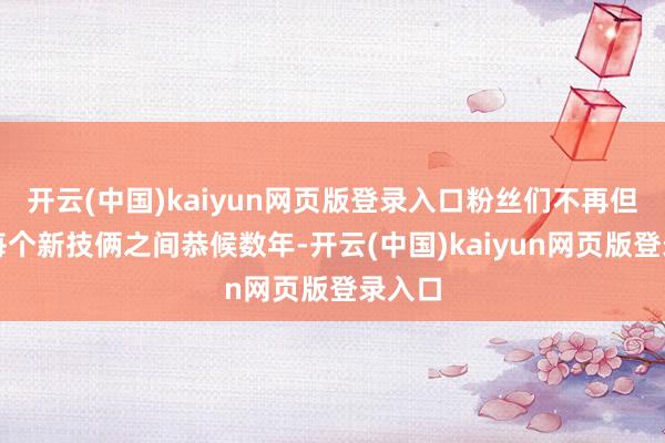 开云(中国)kaiyun网页版登录入口粉丝们不再但愿在每个新技俩之间恭候数年-开云(中国)kaiyun网页版登录入口