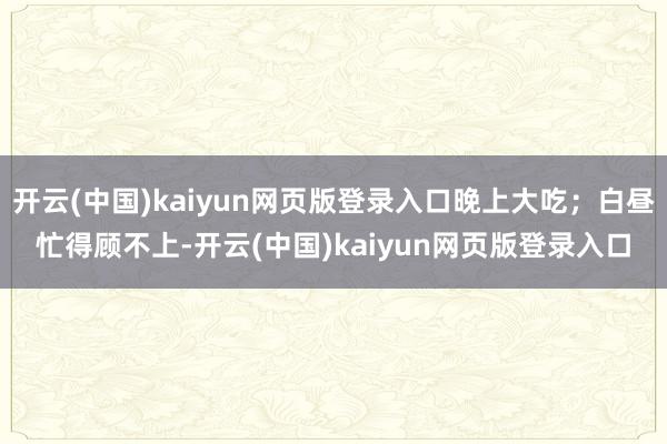 开云(中国)kaiyun网页版登录入口晚上大吃;白昼忙得顾不上-开云(中国)kaiyun网页版登录入口