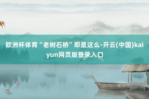 欧洲杯体育“老树石桥”即是这么-开云(中国)kaiyun网页版登录入口