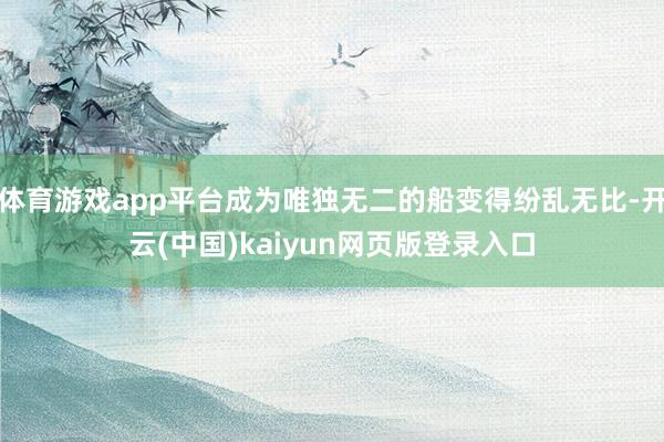 体育游戏app平台成为唯独无二的船变得纷乱无比-开云(中国)kaiyun网页版登录入口