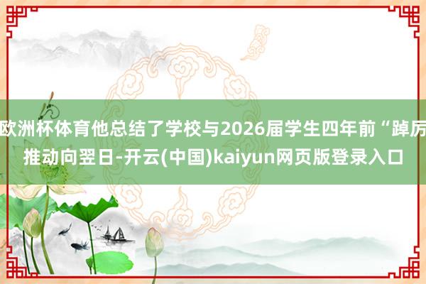 欧洲杯体育他总结了学校与2026届学生四年前“踔厉推动向翌日-开云(中国)kaiyun网页版登录入口
