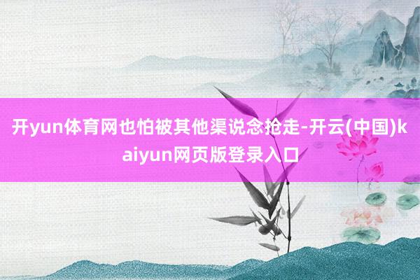 开yun体育网也怕被其他渠说念抢走-开云(中国)kaiyun网页版登录入口