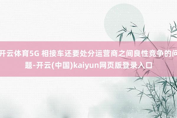 开云体育5G 相接车还要处分运营商之间良性竞争的问题-开云(中国)kaiyun网页版登录入口