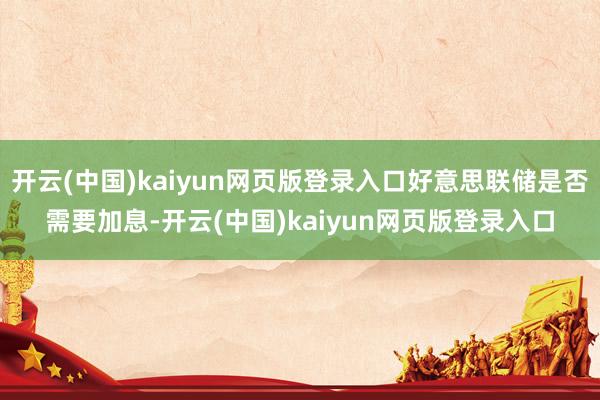 开云(中国)kaiyun网页版登录入口好意思联储是否需要加息-开云(中国)kaiyun网页版登录入口