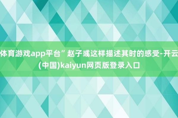 体育游戏app平台”赵子彧这样描述其时的感受-开云(中国)kaiyun网页版登录入口