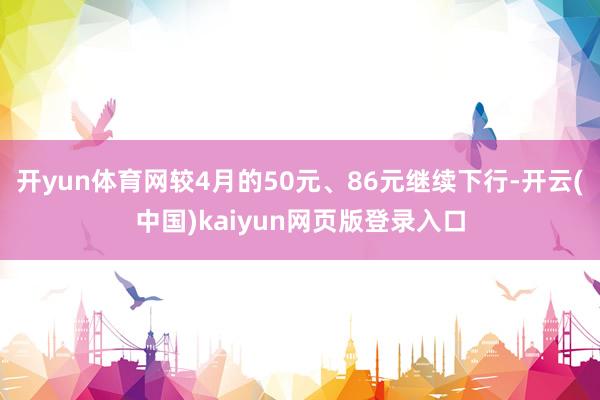 开yun体育网较4月的50元、86元继续下行-开云(中国)kaiyun网页版登录入口