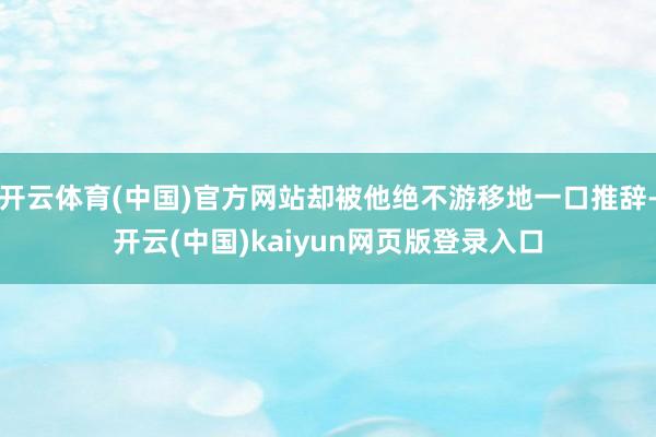 开云体育(中国)官方网站却被他绝不游移地一口推辞-开云(中国)kaiyun网页版登录入口